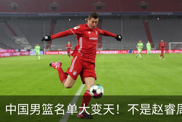 中国男篮名单大变天！不是赵睿周琦，这三人补充入队信号不简单