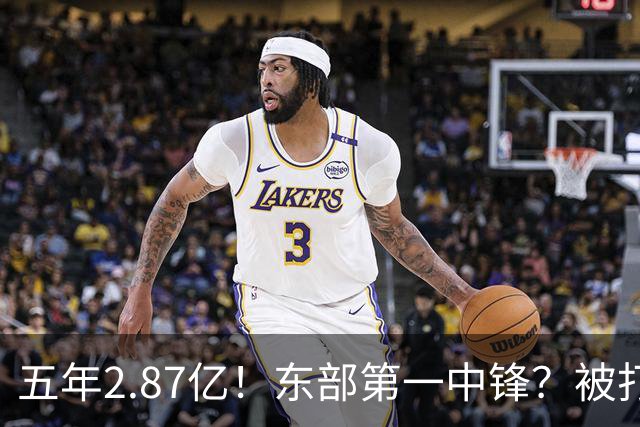 五年2.87亿！东部第一中锋？被打回原形！飘了吗？