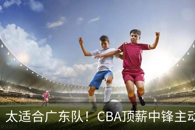 太适合广东队！CBA顶薪中锋主动申请转会，朱芳雨或将忍痛采用三人换一人的交易方案