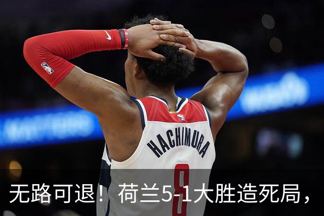 无路可退！荷兰5-1大胜造死局，日本队陷入两头堵绝境：不赢球直接出局