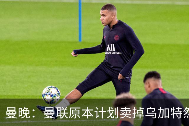 曼晚：曼联原本计划卖掉乌加特然后买新援，重伤将导致连锁反应
