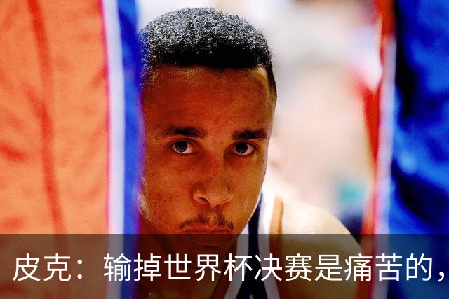 皮克：输掉世界杯决赛是痛苦的，但梅西会为取得的成就而骄傲