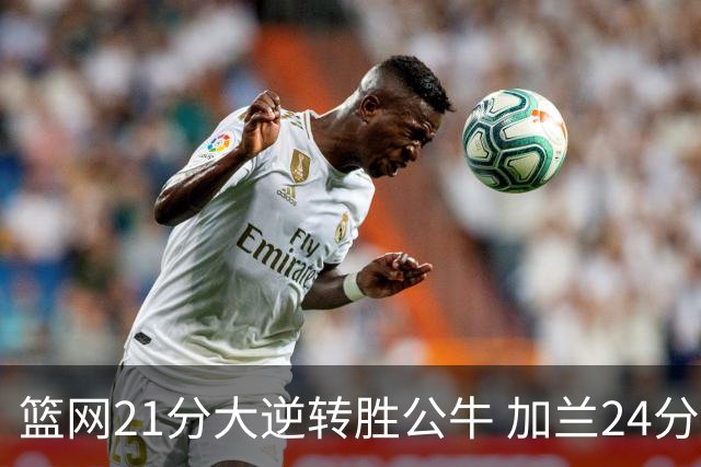 篮网21分大逆转胜公牛 加兰24分骑士险胜猛龙