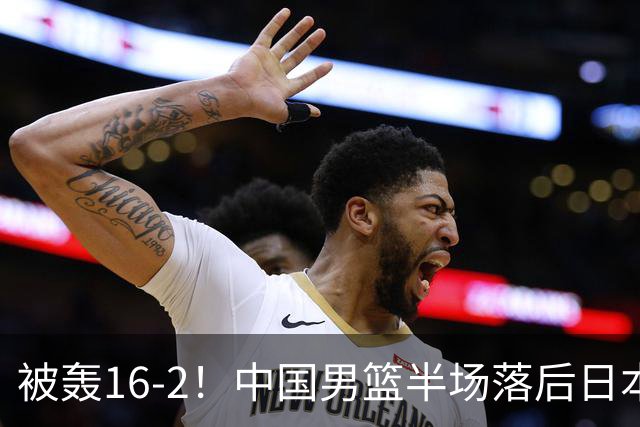 被轰16-2！中国男篮半场落后日本10分：贺希宁10分 杨瀚森5分2犯规
