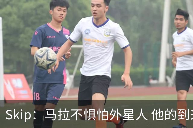 Skip：马拉不惧怕外星人 他的到来会让文班在未来自我怀疑